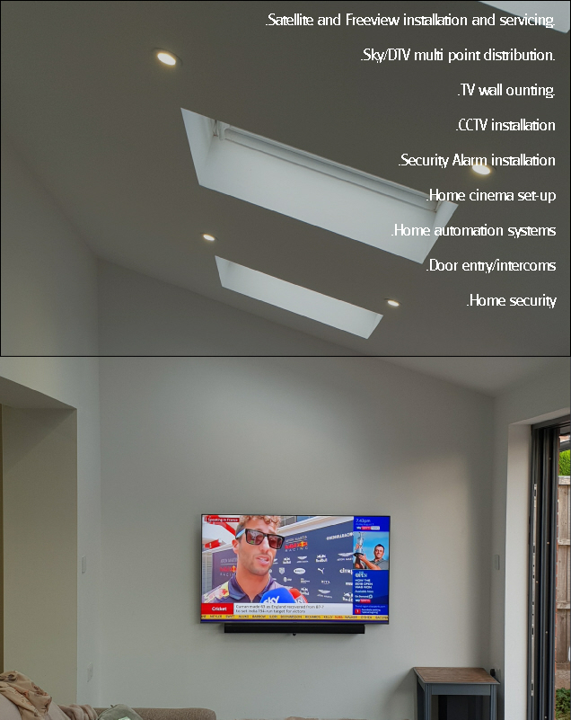  .Satellite and Freeview installation and servicing.

 .Sky/DTV multi point distribution.

 .TV wall ounting.

 .CCTV installation

 .Security Alarm installation

 .Home cinema set-up

 .Home automation systems

 .Door entry/intercoms

 .Home security
